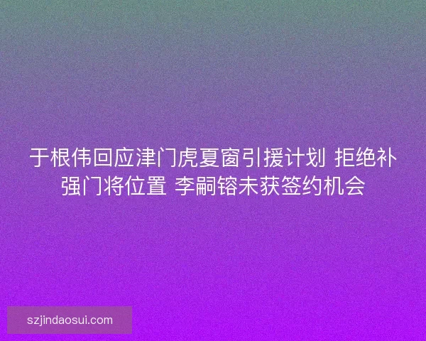 于根伟回应津门虎夏窗引援计划 拒绝补强门将位置 李嗣镕未获签约机会