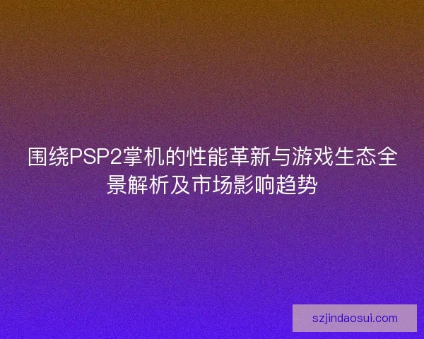 围绕PSP2掌机的性能革新与游戏生态全景解析及市场影响趋势