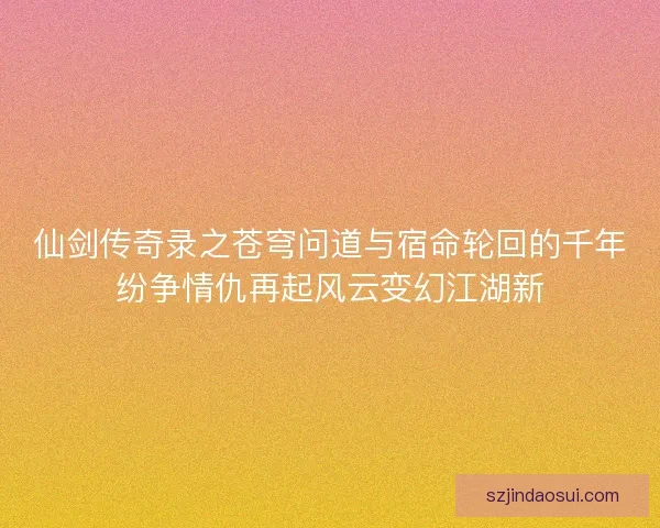 仙剑传奇录之苍穹问道与宿命轮回的千年纷争情仇再起风云变幻江湖新