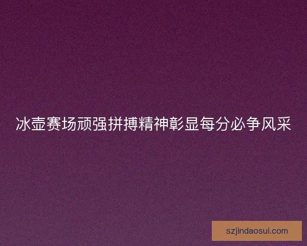 冰壶赛场顽强拼搏精神彰显每分必争风采