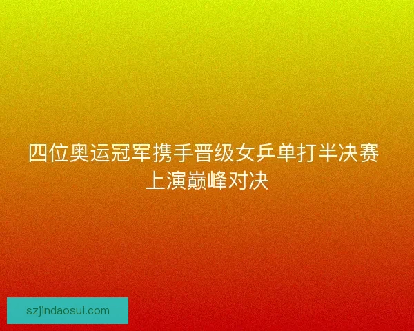 四位奥运冠军携手晋级女乒单打半决赛 上演巅峰对决