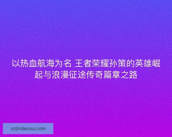 以热血航海为名 王者荣耀孙策的英雄崛起与浪漫征途传奇篇章之路