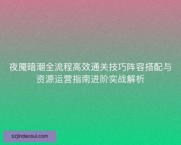夜魇暗潮全流程高效通关技巧阵容搭配与资源运营指南进阶实战解析