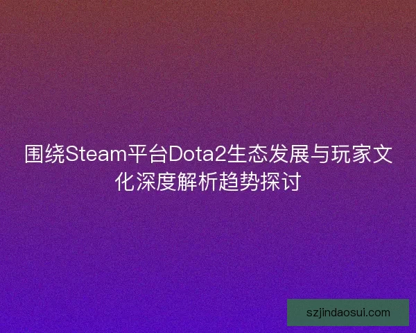 围绕Steam平台Dota2生态发展与玩家文化深度解析趋势探讨