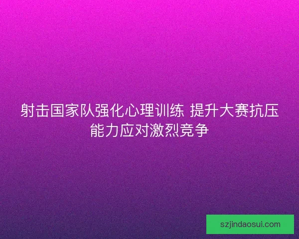 射击国家队强化心理训练 提升大赛抗压能力应对激烈竞争